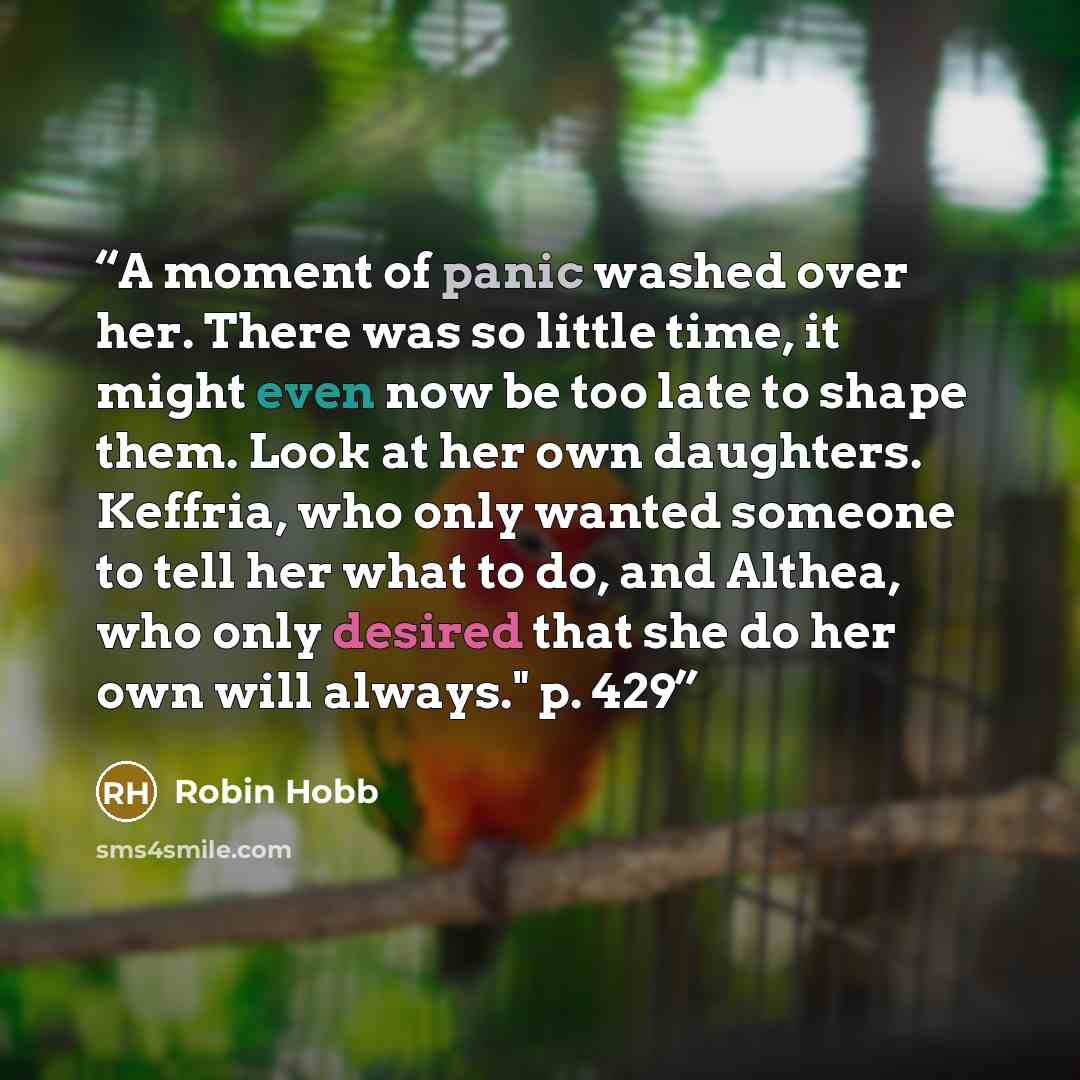 “A moment of panic washed over her. There was so little time, it might even now be too late to shape them. Look at her own daughters. Keffria, who only wanted someone to tell her what to do, and Althea, who only desired that she do her own will always." p. 429” quote by Robin Hobb