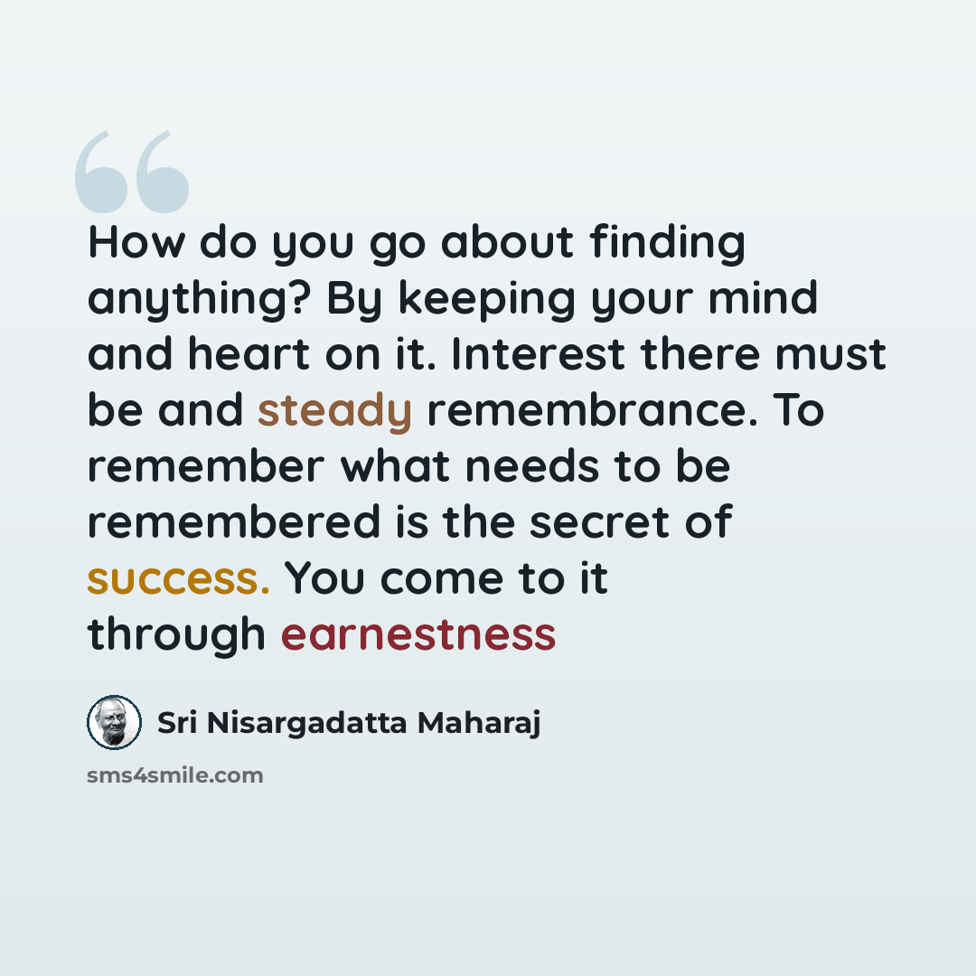 “How do you go about finding anything? By keeping your mind and heart on it. Interest there must be and steady remembrance. To remember what needs to be remembered is the secret of success. You come to it through earnestness” quote by Sri Nisargadatta Maharaj