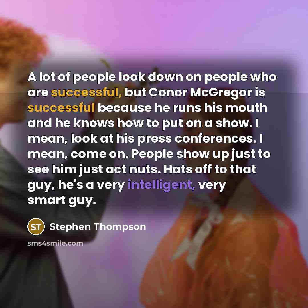 “A lot of people look down on people who are successful, but Conor McGregor is successful because he runs his mouth and he knows how to put on a show. I mean, look at his press conferences. I mean, come on. People show up just to see him just act nuts. Hats off to that guy, he's a very intelligent…” quote by Stephen Thompson