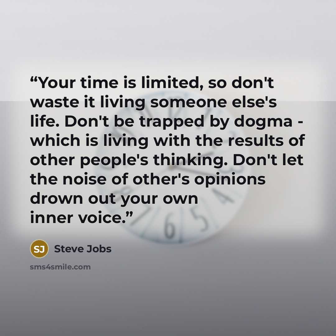 “Your time is limited, so don't waste it living someone else's life. Don't be trapped by dogma - which is living with the results of other people's thinking. Don't let the noise of other's opinions drown out your own inner voice.” quote by Steve Jobs