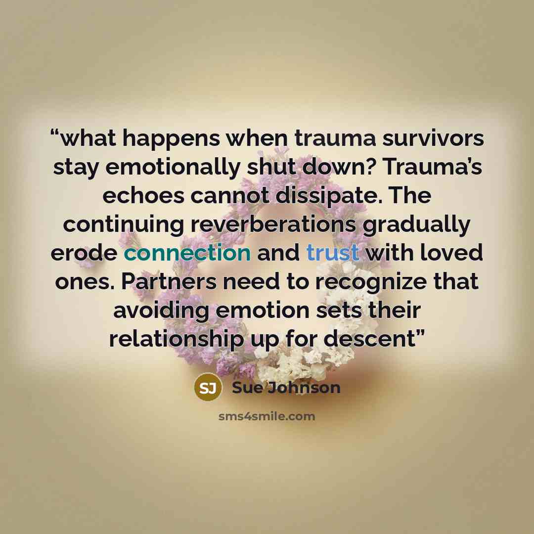 “what happens when trauma survivors stay emotionally shut down? Trauma’s echoes cannot dissipate. The continuing reverberations gradually erode connection and trust with loved ones. Partners need to recognize that avoiding emotion sets their relationship up for descent” quote by Sue Johnson