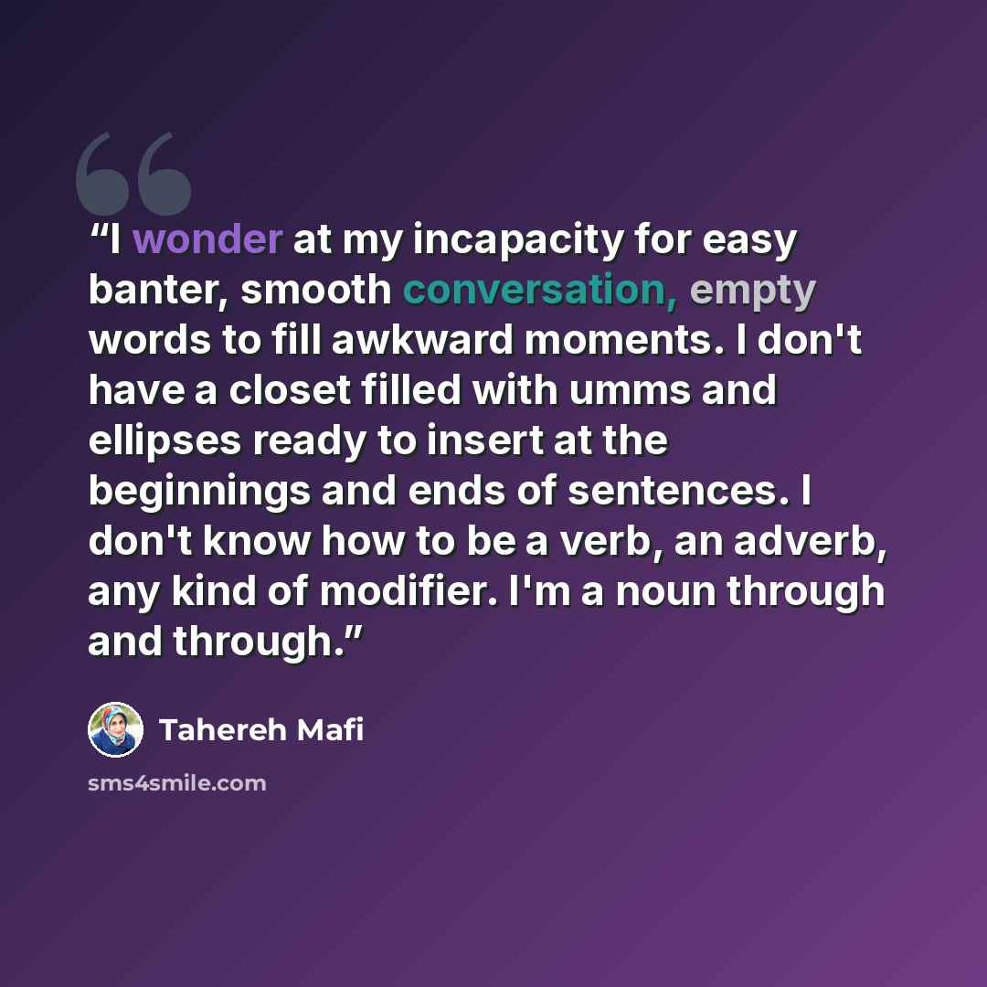 “I wonder at my incapacity for easy banter, smooth conversation, empty words to fill awkward moments. I don't have a closet filled with umms and ellipses ready to insert at the beginnings and ends of sentences. I don't know how to be a verb, an adverb, any kind of modifier. I'm a noun through and…” quote by Tahereh Mafi
