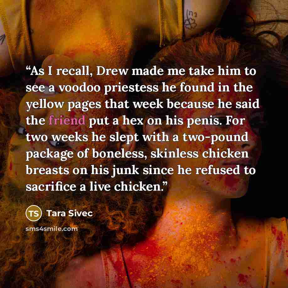 “As I recall, Drew made me take him to see a voodoo priestess he found in the yellow pages that week because he said the friend put a hex on his penis. For two weeks he slept with a two-pound package of boneless, skinless chicken breasts on his junk since he refused to sacrifice a live chicken.” quote by Tara Sivec