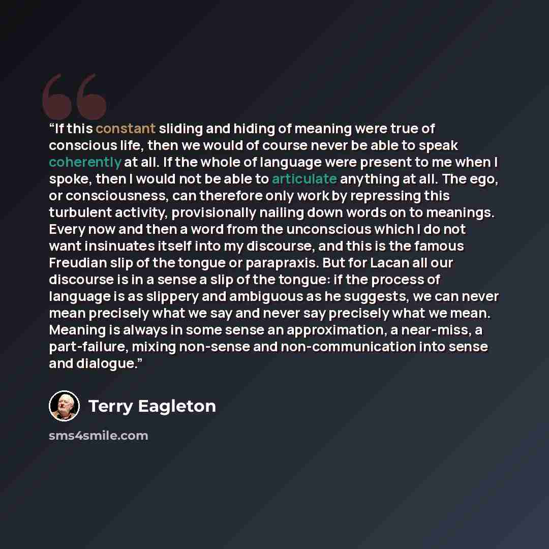 “If this constant sliding and hiding of meaning were true of conscious life, then we would of course never be able to speak coherently at all. If the whole of language were present to me when I spoke, then I would not be able to articulate anything at all. The ego, or consciousness, can therefore…” quote by Terry Eagleton