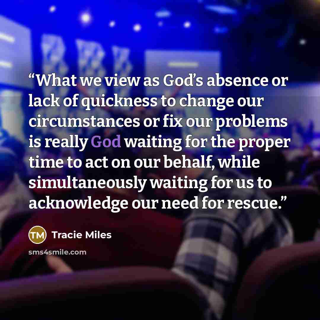 “What we view as God’s absence or lack of quickness to change our circumstances or fix our problems is really God waiting for the proper time to act on our behalf, while simultaneously waiting for us to acknowledge our need for rescue.” quote by Tracie Miles