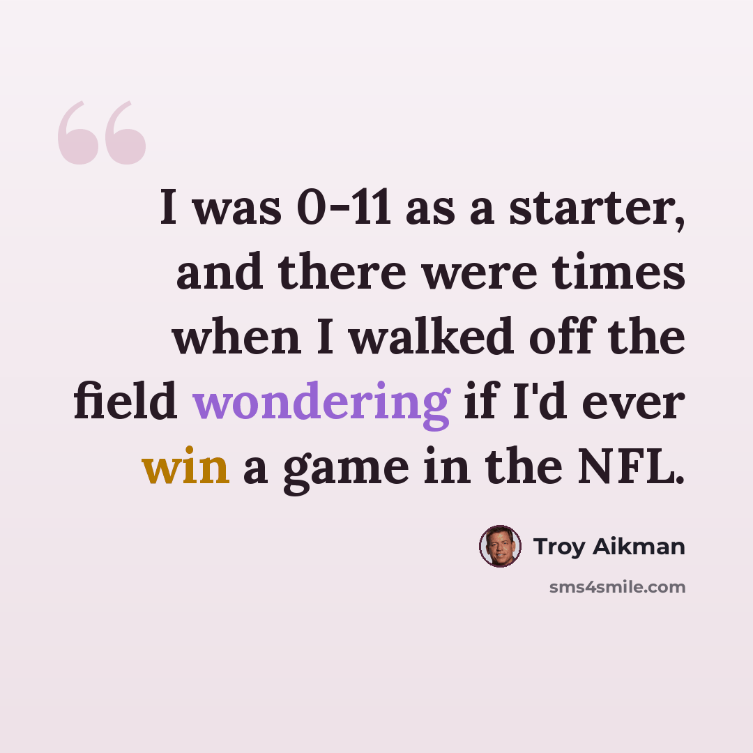 “I was 0-11 as a starter, and there were times when I walked off the field wondering if I'd ever win a game in the NFL.” quote by Troy Aikman