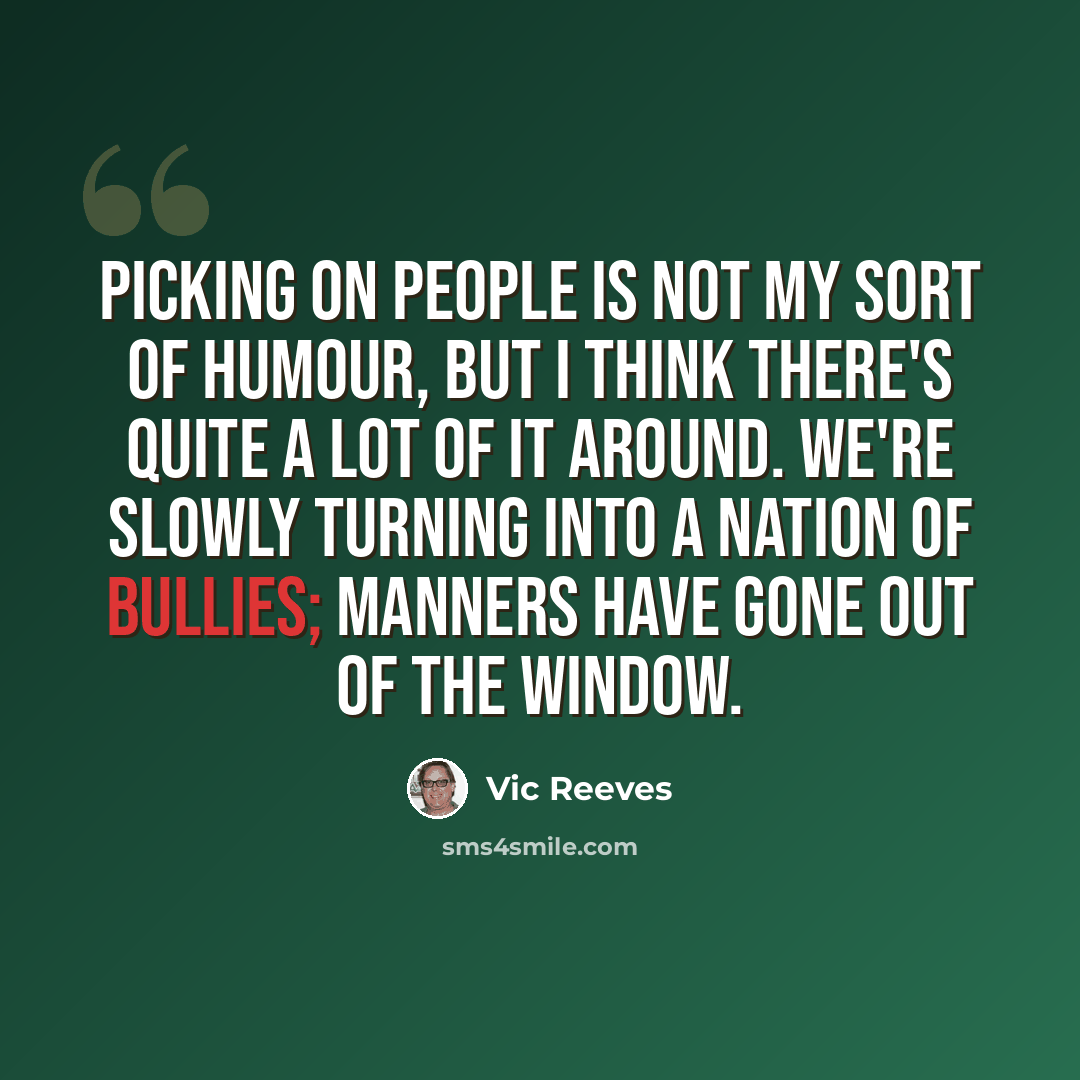 “Picking on people is not my sort of humour, but I think there's quite a lot of it around. We're slowly turning into a nation of bullies; manners have gone out of the window.” quote by Vic Reeves
