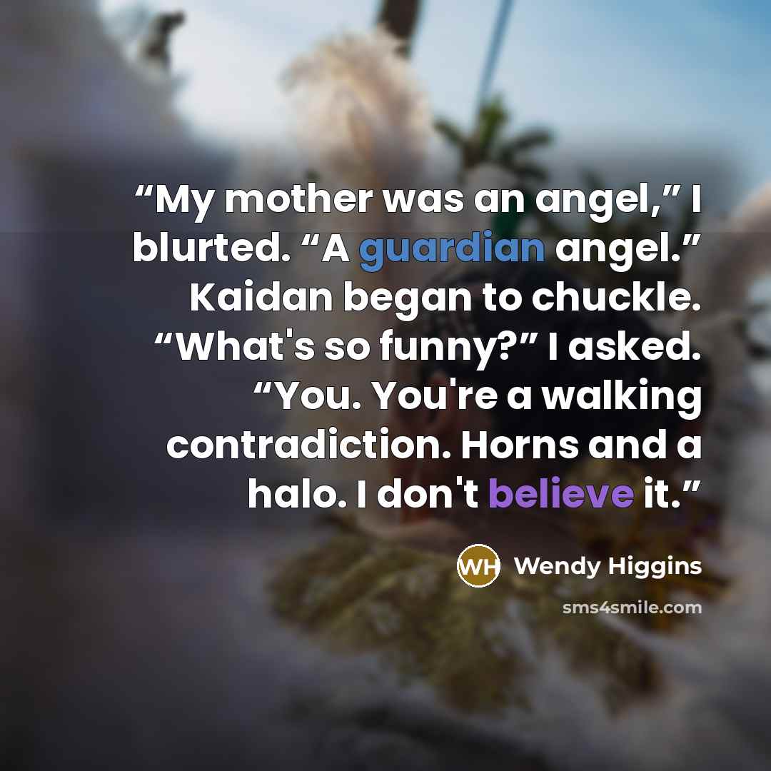 “My mother was an angel,” I blurted. “A guardian angel.” Kaidan began to chuckle. “What's so funny?” I asked. “You. You're a walking contradiction. Horns and a halo. I don't believe it.” quote by Wendy Higgins