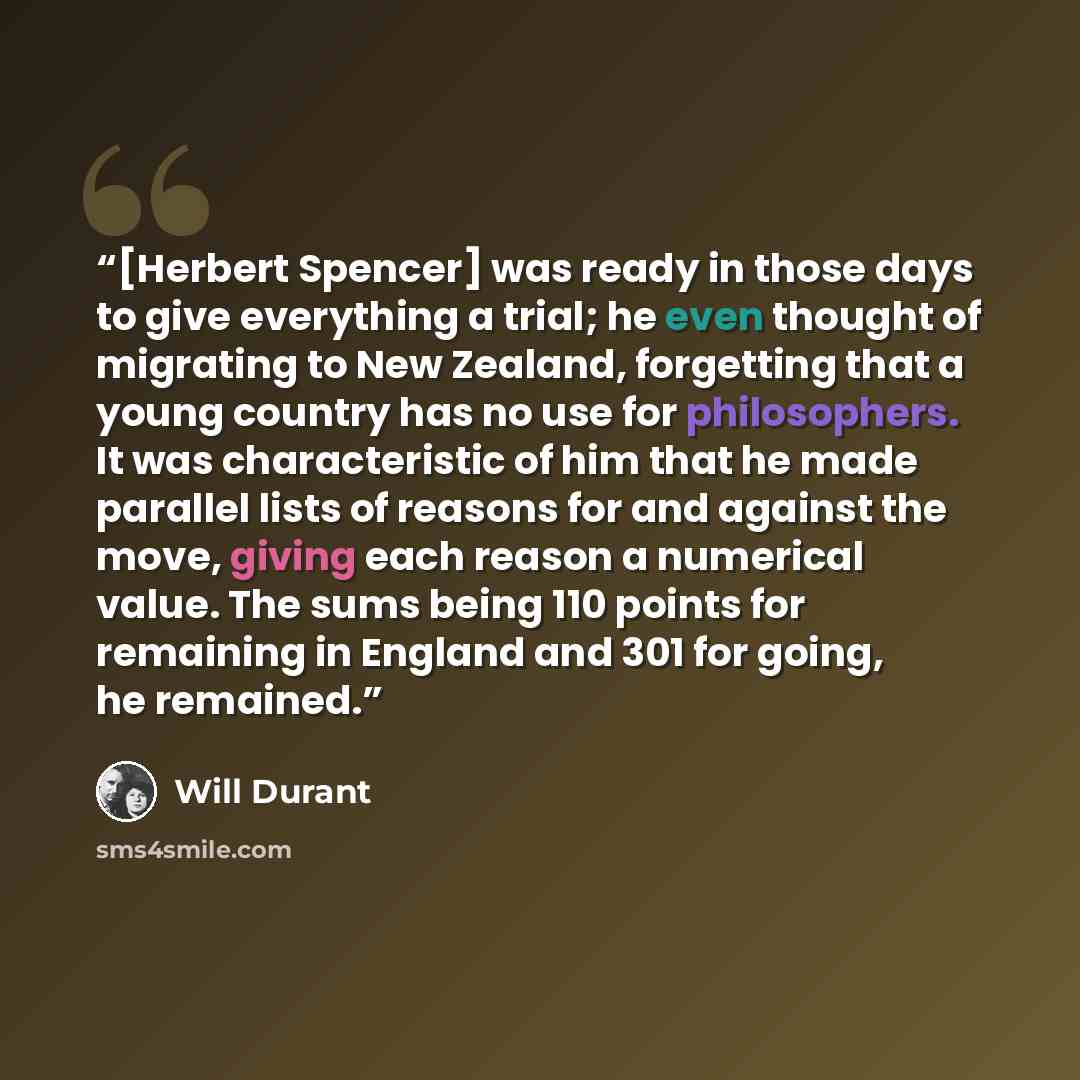 “[Herbert Spencer] was ready in those days to give everything a trial; he even thought of migrating to New Zealand, forgetting that a young country has no use for philosophers. It was characteristic of him that he made parallel lists of reasons for and against the move, giving each reason a…” quote by Will Durant