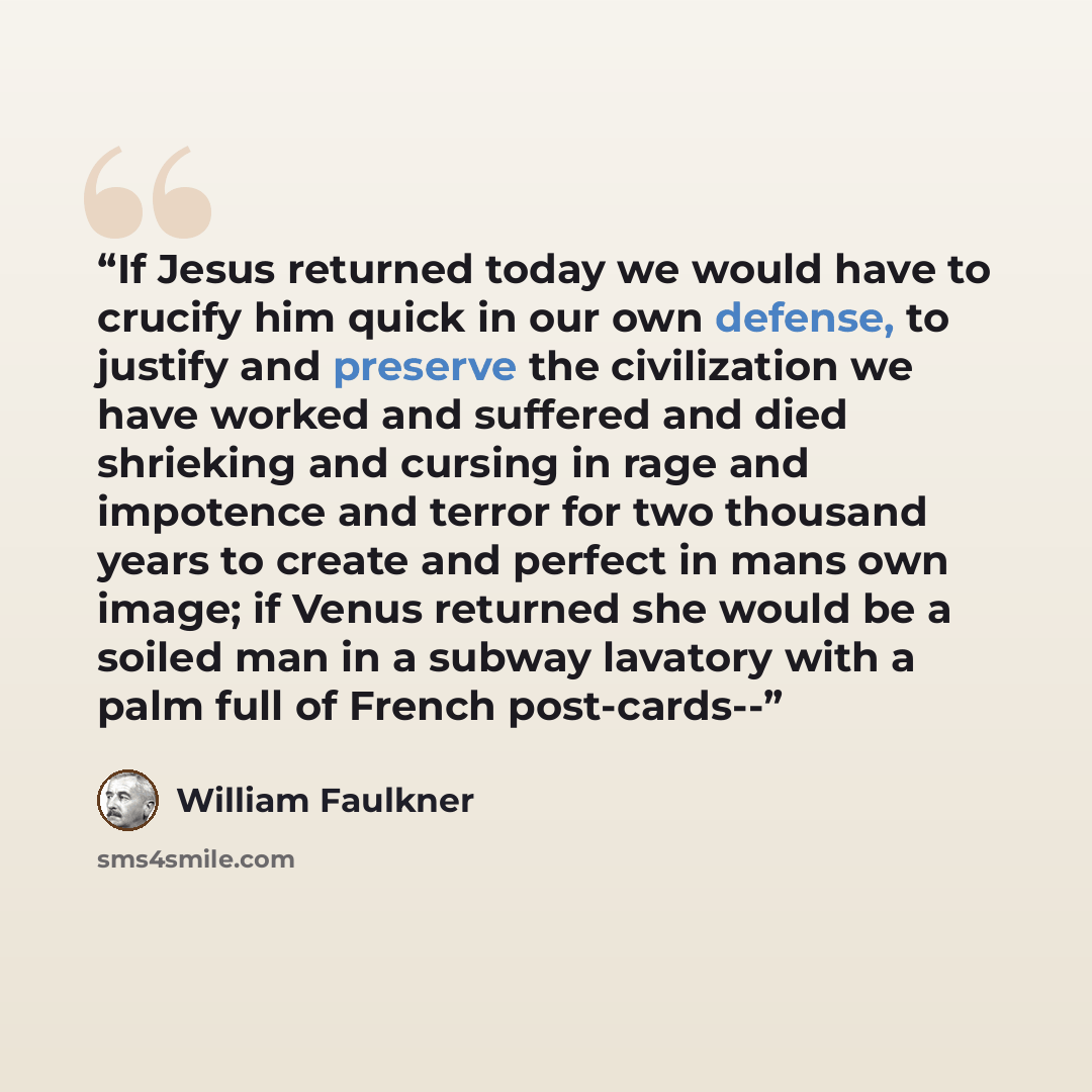 “If Jesus returned today we would have to crucify him quick in our own defense, to justify and preserve the civilization we have worked and suffered and died shrieking and cursing in rage and impotence and terror for two thousand years to create and perfect in mans own image; if Venus returned she…” quote by William Faulkner