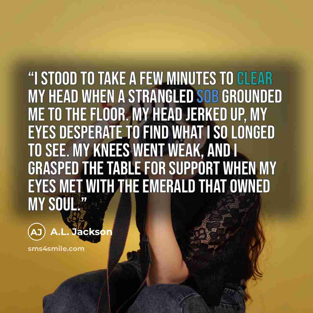 “I stood to take a few minutes to clear my head when a strangled sob grounded me to the floor. My head jerked up, my eyes desperate to find what I so longed to see. My knees went weak, and I grasped the table for support when my eyes met with the emerald that owned my soul.” quote by A.L. Jackson