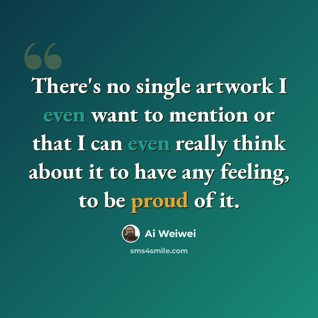 “There's no single artwork I even want to mention or that I can even really think about it to have any feeling, to be proud of it.” quote by Ai Weiwei