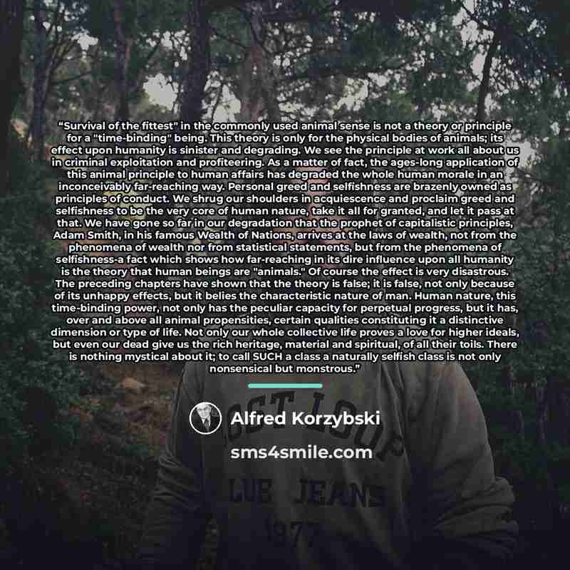 “Survival of the fittest" in the commonly used animal sense is not a theory or principle for a "time-binding" being. This theory is only for the physical bodies of animals; its effect upon humanity is sinister and degrading. We see the principle at work all about us in criminal exploitation and…” quote by Alfred Korzybski