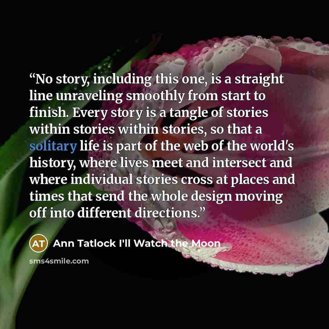 “No story, including this one, is a straight line unraveling smoothly from start to finish. Every story is a tangle of stories within stories within stories, so that a solitary life is part of the web of the world's history, where lives meet and intersect and where individual stories cross at…” quote by Ann Tatlock I'll Watch the Moon