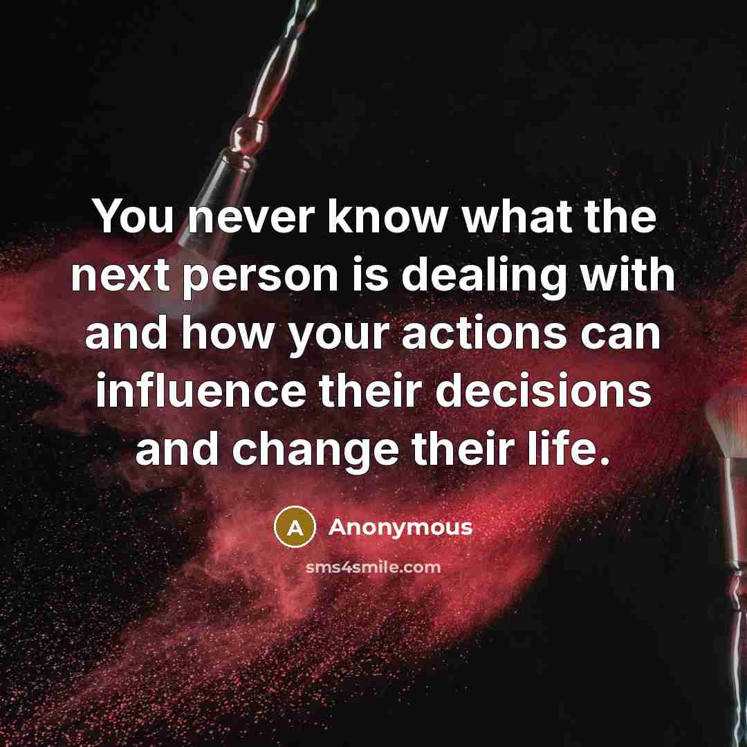 “You never know what the next person is dealing with and how your actions can influence their decisions and change their life.” quote by Anonymous