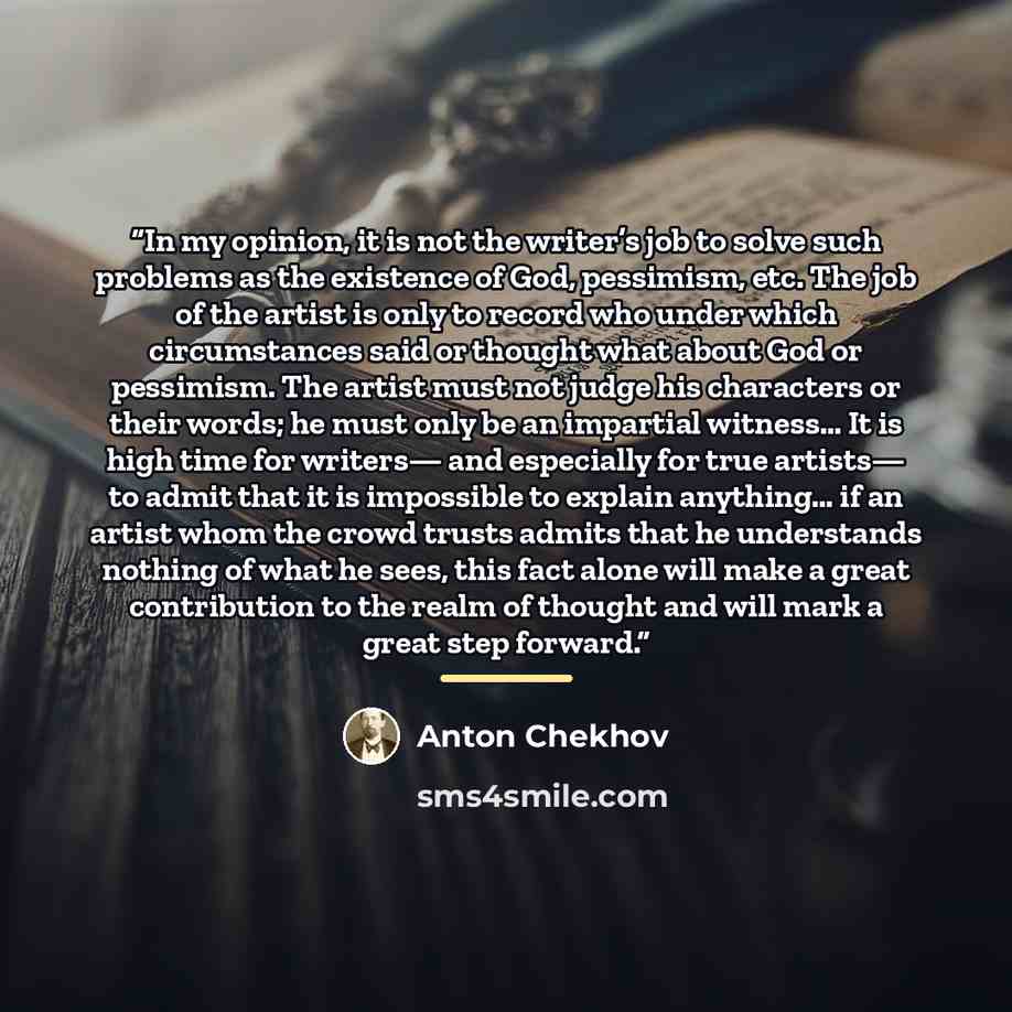 “In my opinion, it is not the writer’s job to solve such problems as the existence of God, pessimism, etc. The job of the artist is only to record who under which circumstances said or thought what about God or pessimism. The artist must not judge his characters or their words; he must only be an…” quote by Anton Chekhov