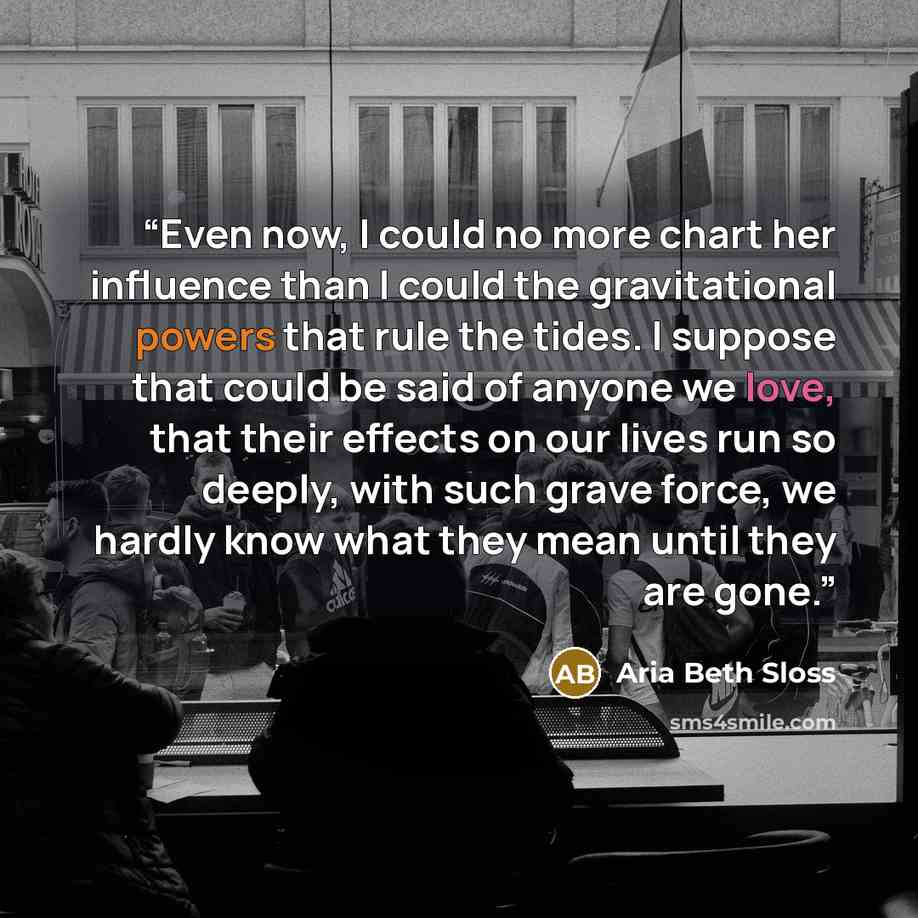 “Even now, I could no more chart her influence than I could the gravitational powers that rule the tides. I suppose that could be said of anyone we love, that their effects on our lives run so deeply, with such grave force, we hardly know what they mean until they are gone.” quote by Aria Beth Sloss