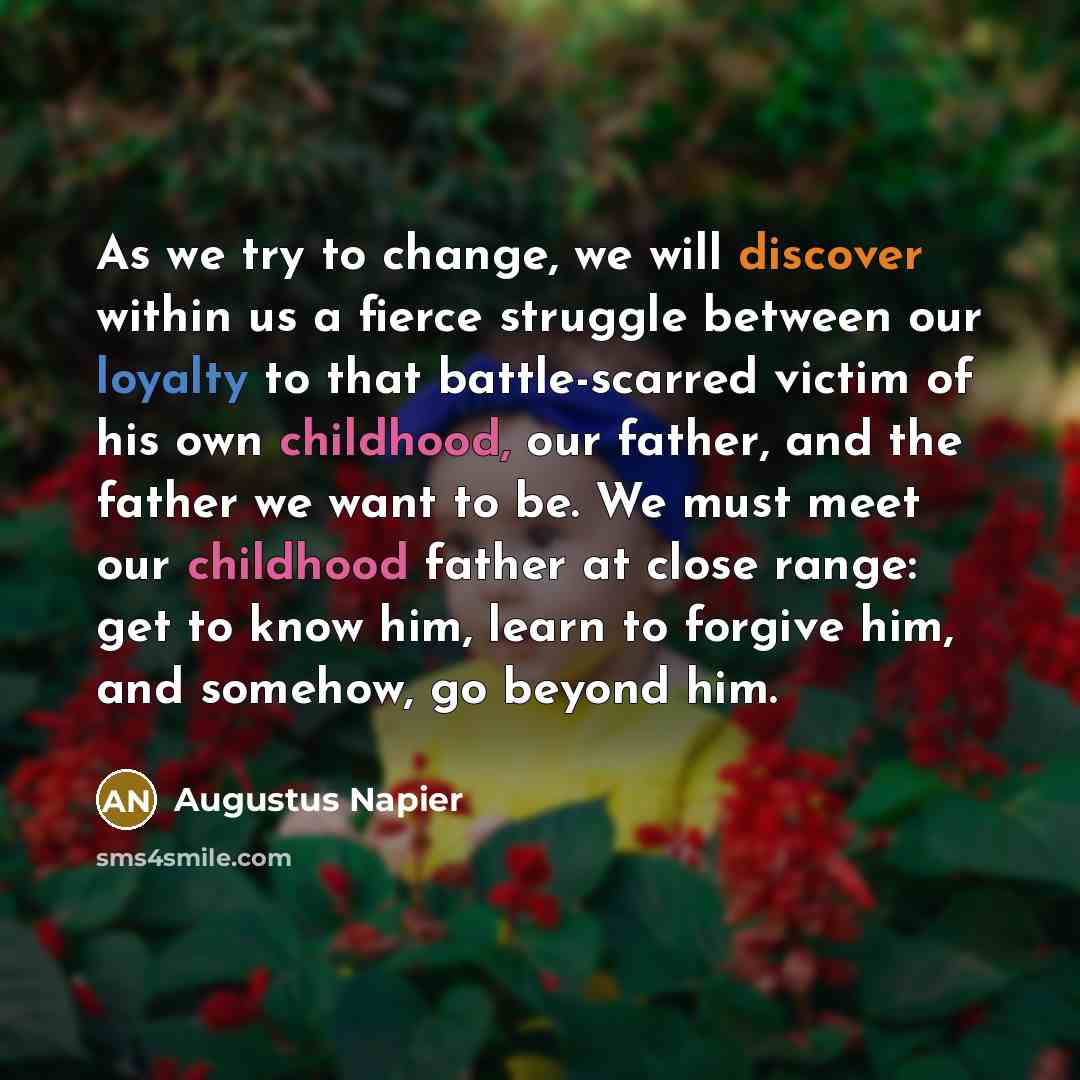 “As we try to change, we will discover within us a fierce struggle between our loyalty to that battle-scarred victim of his own childhood, our father, and the father we want to be. We must meet our childhood father at close range: get to know him, learn to forgive him, and somehow, go beyond him.” quote by Augustus Napier