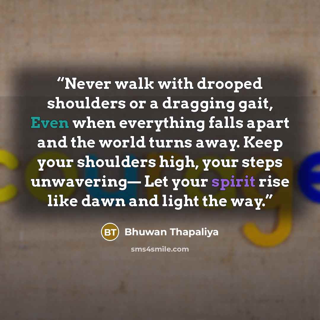 “Never walk with drooped shoulders or a dragging gait, Even when everything falls apart and the world turns away. Keep your shoulders high, your steps unwavering— Let your spirit rise like dawn and light the way.” quote by Bhuwan Thapaliya