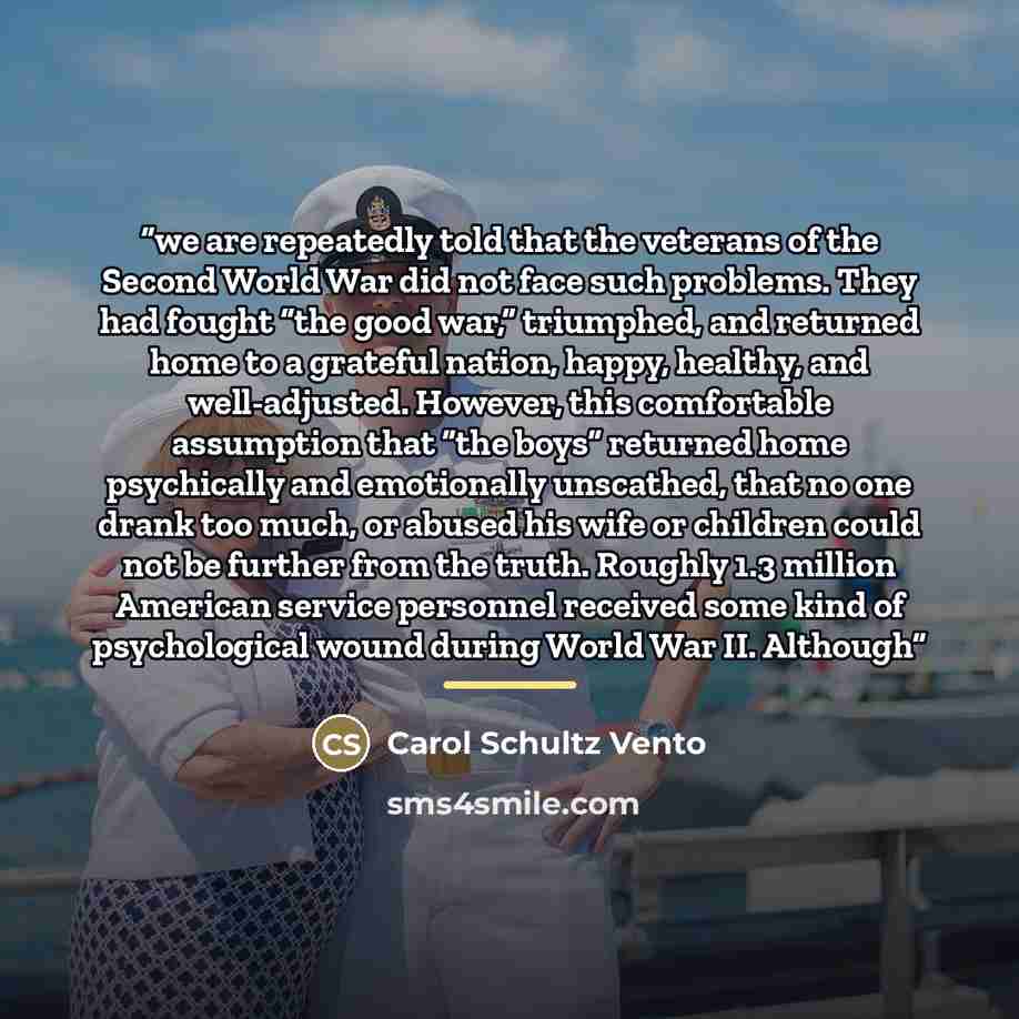 “we are repeatedly told that the veterans of the Second World War did not face such problems. They had fought “the good war,” triumphed, and returned home to a grateful nation, happy, healthy, and well-adjusted. However, this comfortable assumption that “the boys” returned home psychically and…” quote by Carol Schultz Vento