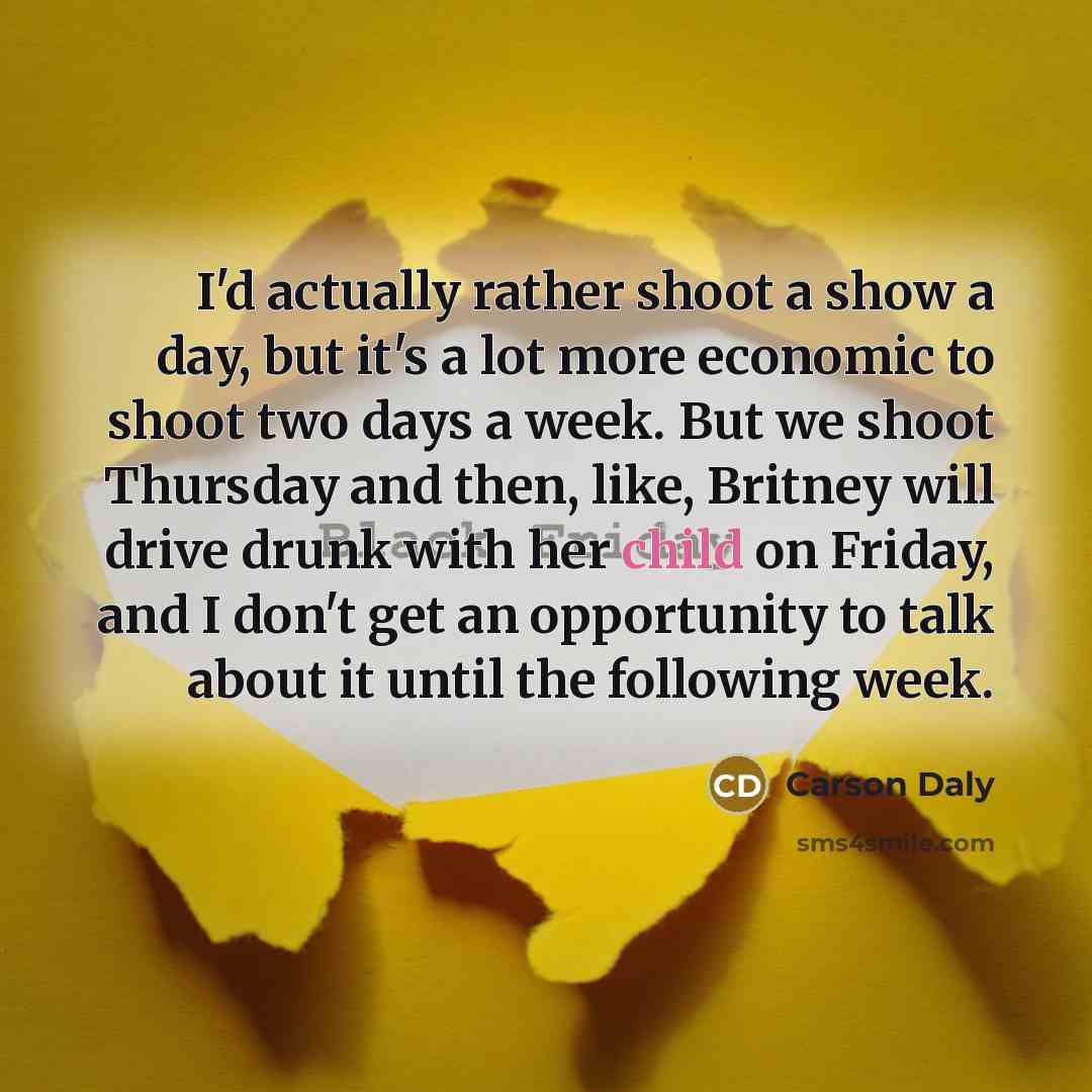 “I'd actually rather shoot a show a day, but it's a lot more economic to shoot two days a week. But we shoot Thursday and then, like, Britney will drive drunk with her child on Friday, and I don't get an opportunity to talk about it until the following week.” quote by Carson Daly