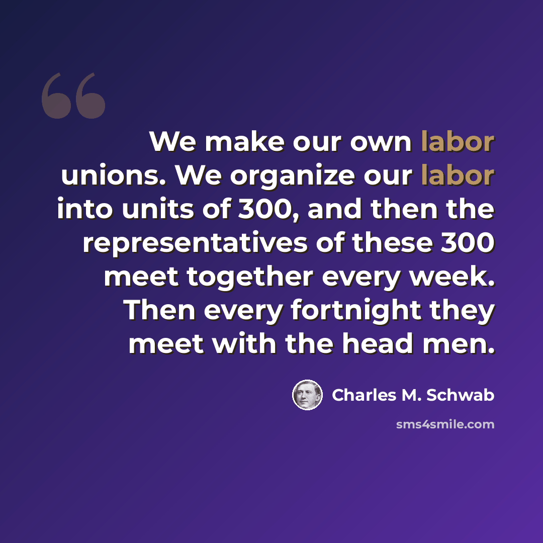 “We make our own labor unions. We organize our labor into units of 300, and then the representatives of these 300 meet together every week. Then every fortnight they meet with the head men.” quote by Charles M. Schwab