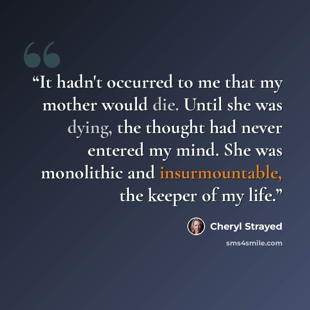 “It hadn't occurred to me that my mother would die. Until she was dying, the thought had never entered my mind. She was monolithic and insurmountable, the keeper of my life.” quote by Cheryl Strayed