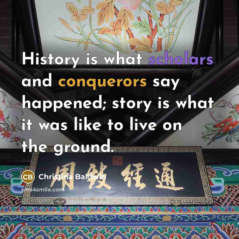 “History is what scholars and conquerors say happened; story is what it was like to live on the ground.” quote by Christina Baldwin