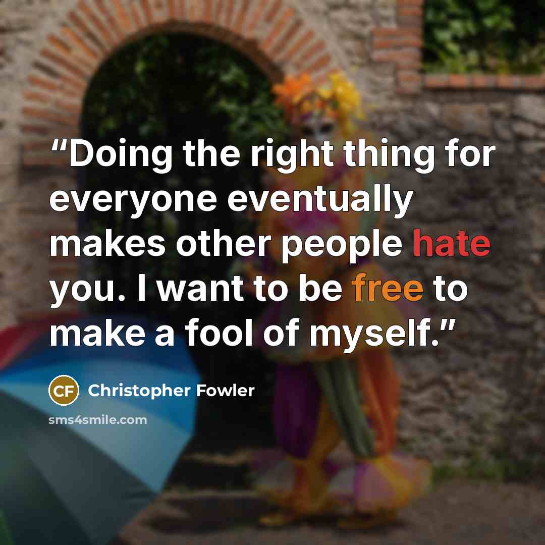 “Doing the right thing for everyone eventually makes other people hate you. I want to be free to make a fool of myself.” quote by Christopher Fowler