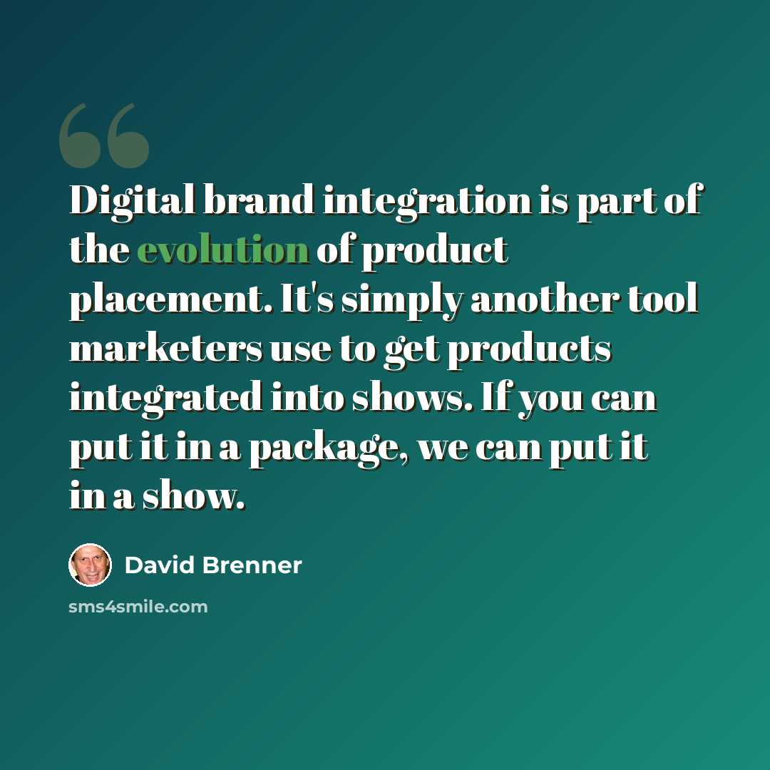 “Digital brand integration is part of the evolution of product placement. It's simply another tool marketers use to get products integrated into shows. If you can put it in a package, we can put it in a show.” quote by David Brenner