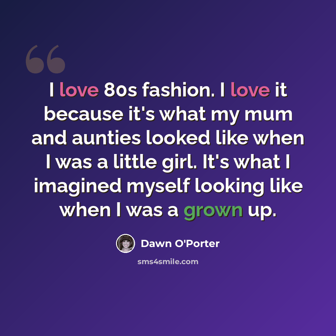“I love 80s fashion. I love it because it's what my mum and aunties looked like when I was a little girl. It's what I imagined myself looking like when I was a grown up.” quote by Dawn O'Porter