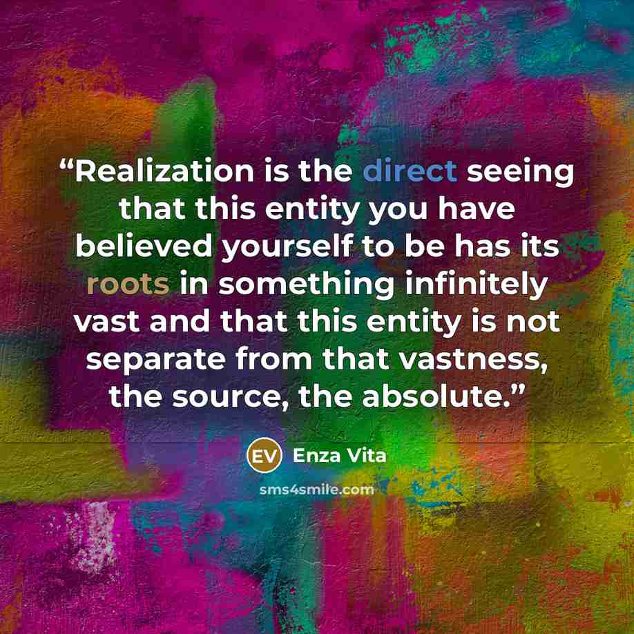 “Realization is the direct seeing that this entity you have believed yourself to be has its roots in something infinitely vast and that this entity is not separate from that vastness, the source, the absolute.” quote by Enza Vita