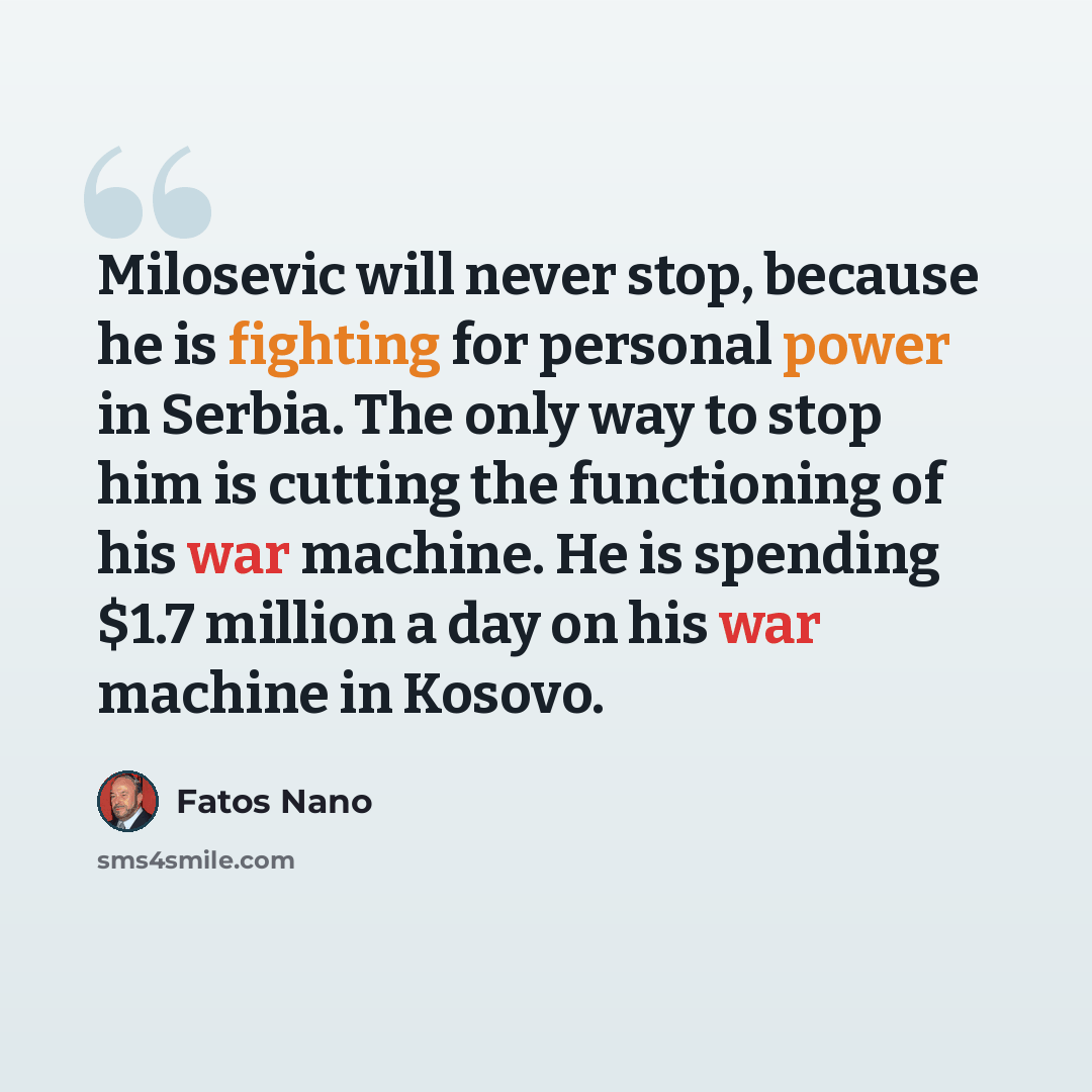 “Milosevic will never stop, because he is fighting for personal power in Serbia. The only way to stop him is cutting the functioning of his war machine. He is spending $1.7 million a day on his war machine in Kosovo.” quote by Fatos Nano