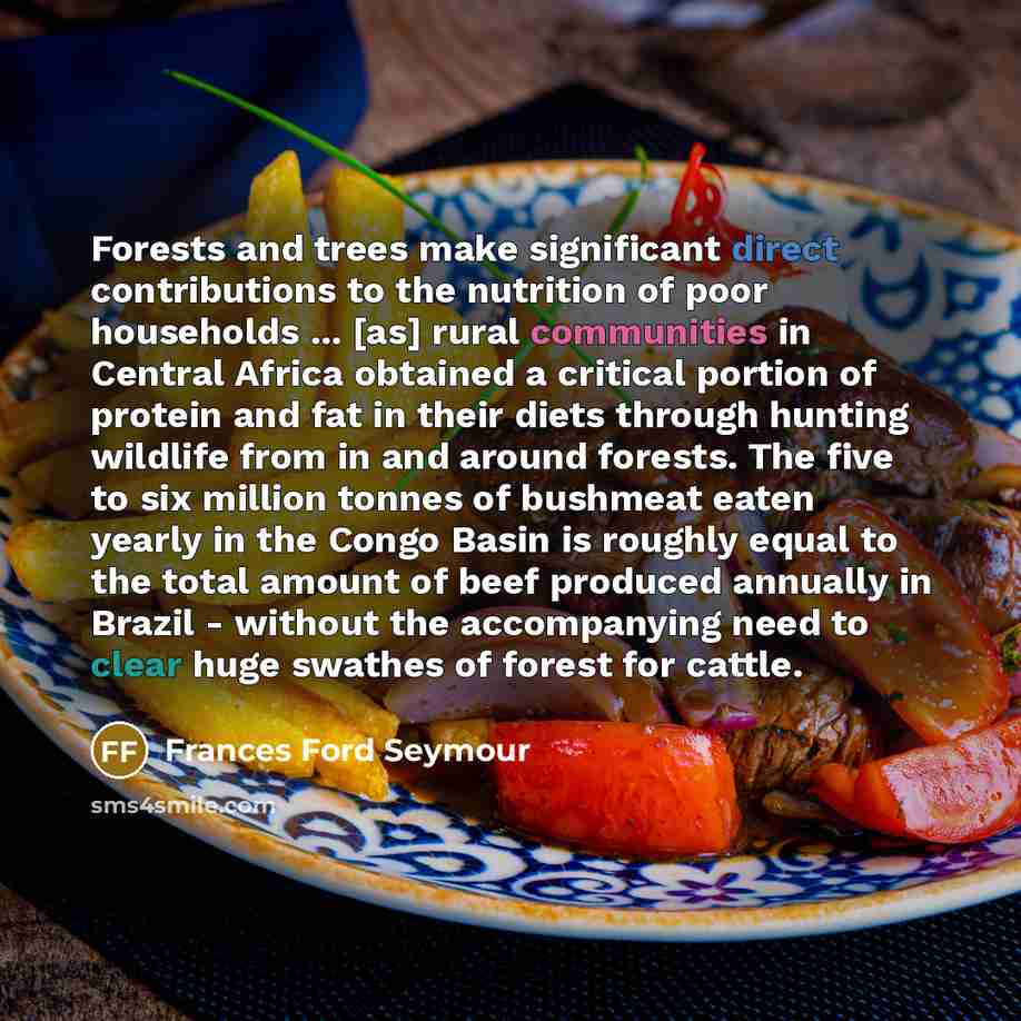 “Forests and trees make significant direct contributions to the nutrition of poor households ... [as] rural communities in Central Africa obtained a critical portion of protein and fat in their diets through hunting wildlife from in and around forests. The five to six million tonnes of bushmeat…” quote by Frances Ford Seymour
