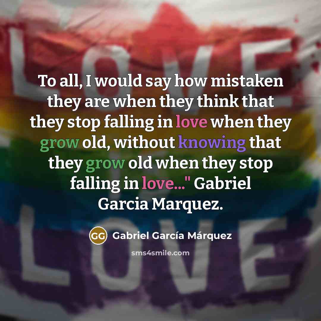 “To all, I would say how mistaken they are when they think that they stop falling in love when they grow old, without knowing that they grow old when they stop falling in love..." Gabriel Garcia Marquez.” quote by Gabriel Garcia Marquez