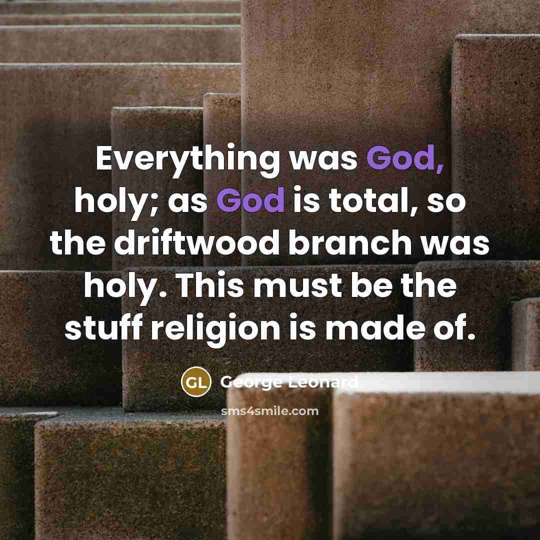 “Everything was God, holy; as God is total, so the driftwood branch was holy. This must be the stuff religion is made of.” quote by George Leonard