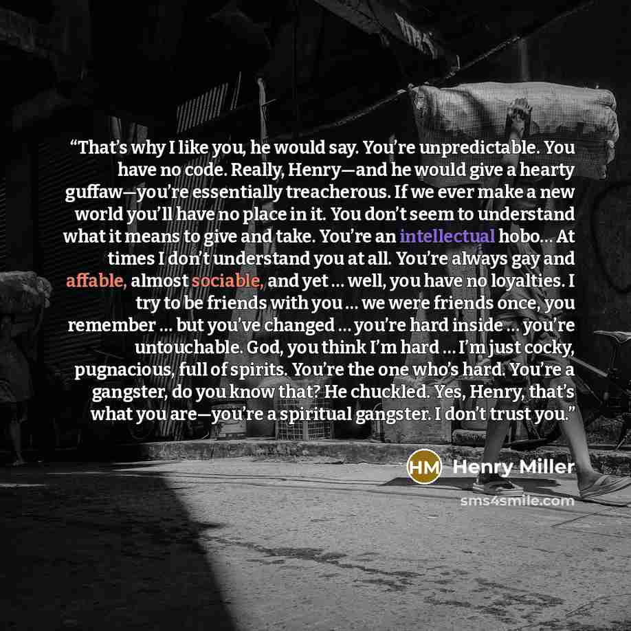 “That’s why I like you, he would say. You’re unpredictable. You have no code. Really, Henry—and he would give a hearty guffaw—you’re essentially treacherous. If we ever make a new world you’ll have no place in it. You don’t seem to understand what it means to give and take. You’re an intellectual…” quote by Henry Miller