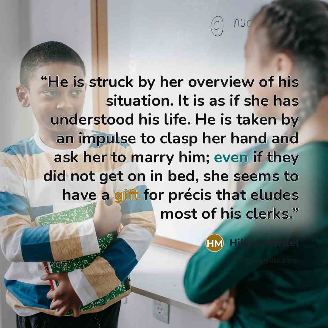“He is struck by her overview of his situation. It is as if she has understood his life. He is taken by an impulse to clasp her hand and ask her to marry him; even if they did not get on in bed, she seems to have a gift for précis that eludes most of his clerks.” quote by Hilary Mantel