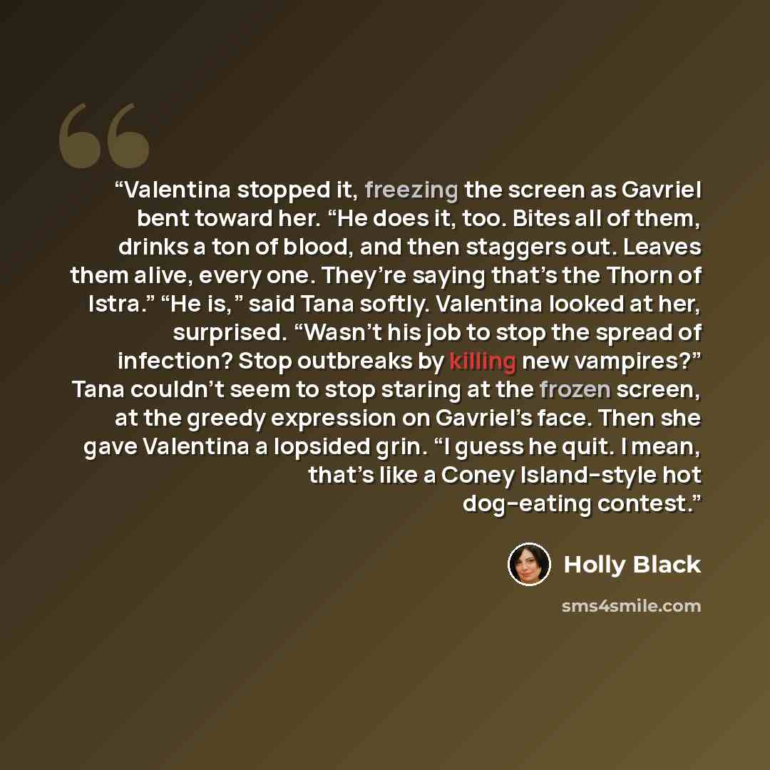 “Valentina stopped it, freezing the screen as Gavriel bent toward her. “He does it, too. Bites all of them, drinks a ton of blood, and then staggers out. Leaves them alive, every one. They’re saying that’s the Thorn of Istra.” “He is,” said Tana softly. Valentina looked at her, surprised. “Wasn’t…” quote by Holly Black