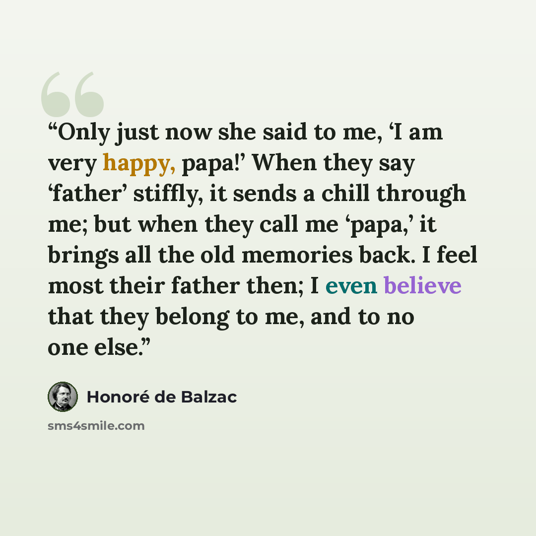 “Only just now she said to me, ‘I am very happy, papa!’ When they say ‘father’ stiffly, it sends a chill through me; but when they call me ‘papa,’ it brings all the old memories back. I feel most their father then; I even believe that they belong to me, and to no one else.” quote by Honoré de Balzac