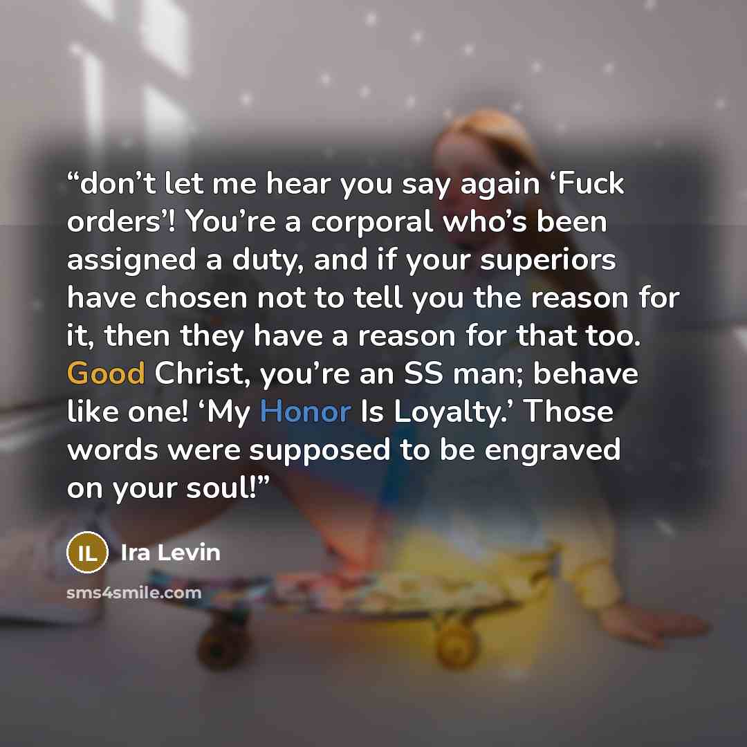 “don’t let me hear you say again ‘Fuck orders’! You’re a corporal who’s been assigned a duty, and if your superiors have chosen not to tell you the reason for it, then they have a reason for that too. Good Christ, you’re an SS man; behave like one! ‘My Honor Is Loyalty.’ Those words were supposed…” quote by Ira Levin
