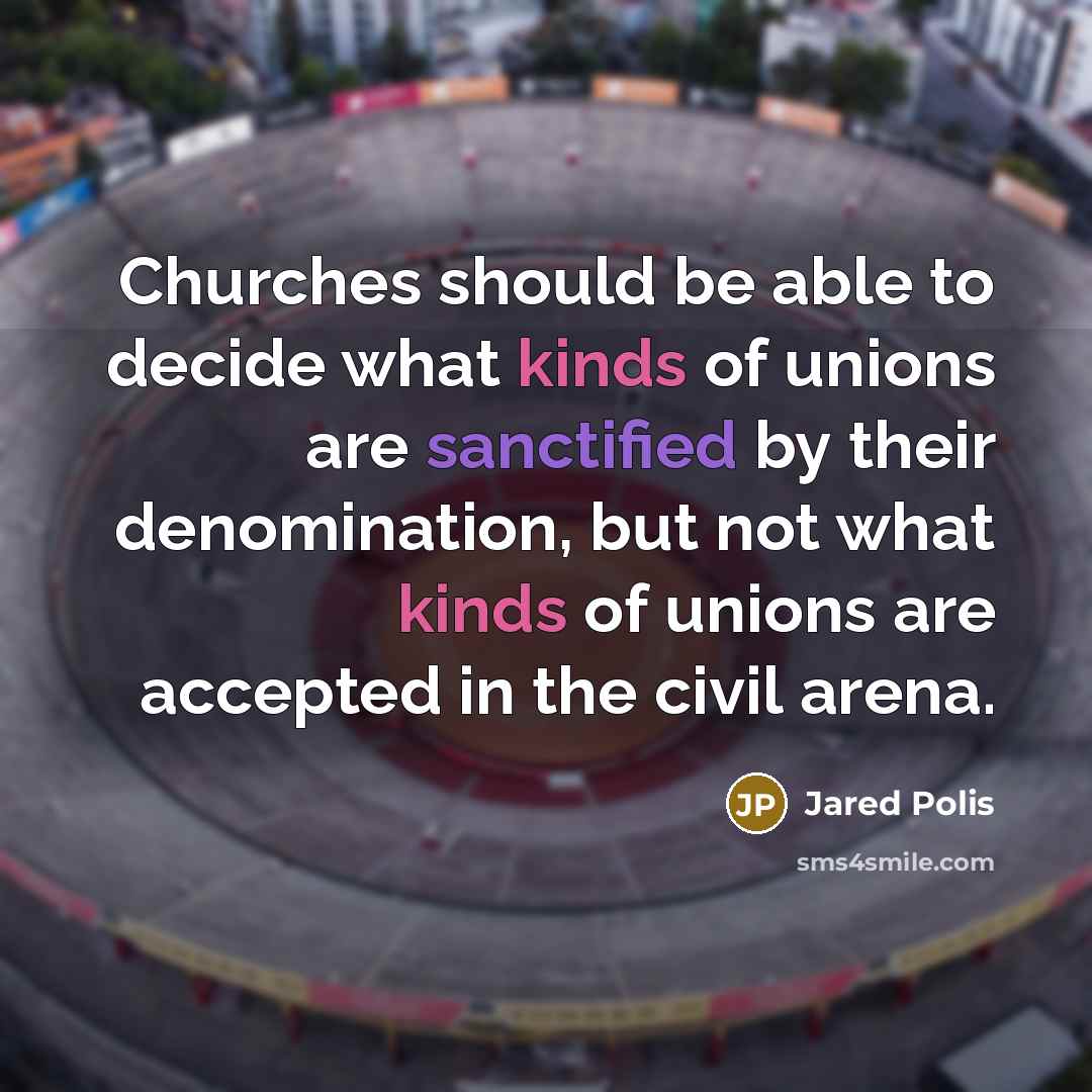 “Churches should be able to decide what kinds of unions are sanctified by their denomination, but not what kinds of unions are accepted in the civil arena.” quote by Jared Polis
