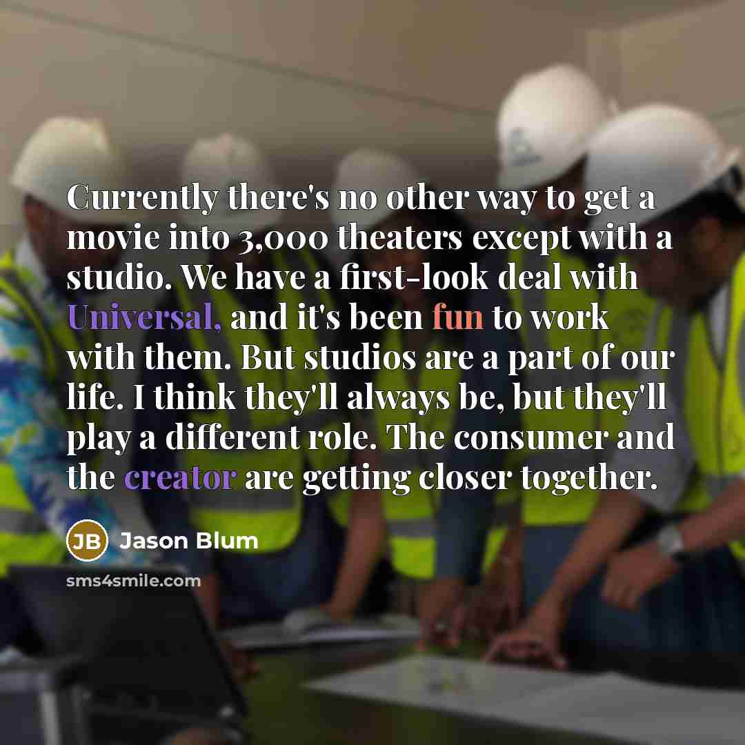 “Currently there's no other way to get a movie into 3,000 theaters except with a studio. We have a first-look deal with Universal, and it's been fun to work with them. But studios are a part of our life. I think they'll always be, but they'll play a different role. The consumer and the creator are…” quote by Jason Blum