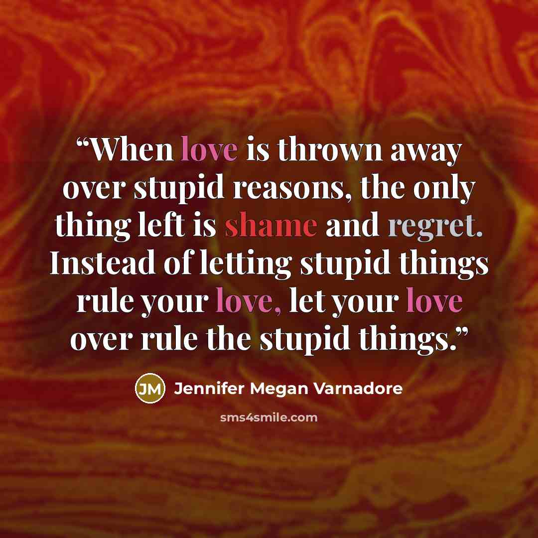 “When love is thrown away over stupid reasons, the only thing left is shame and regret. Instead of letting stupid things rule your love, let your love over rule the stupid things.” quote by Jennifer Megan Varnadore