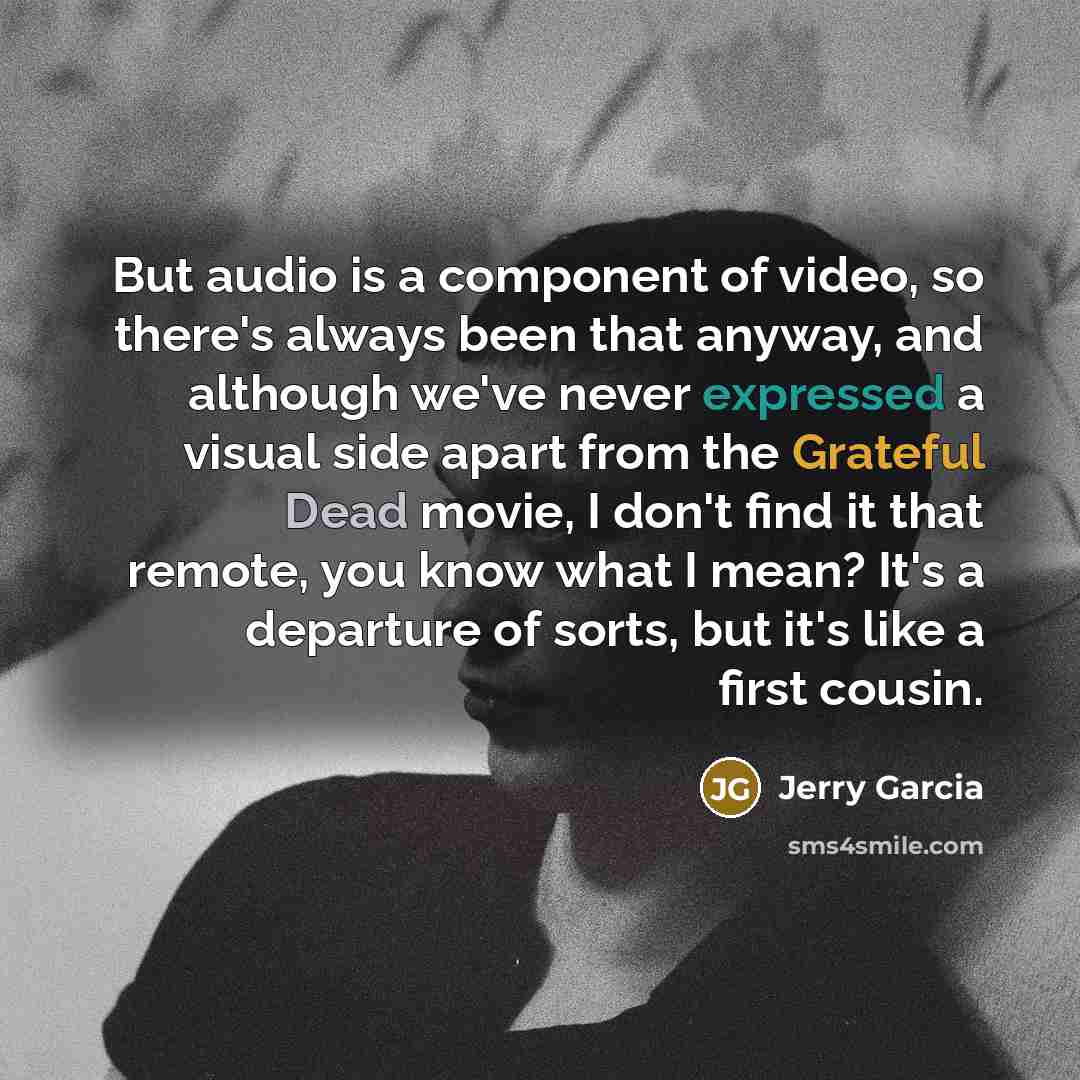 “But audio is a component of video, so there's always been that anyway, and although we've never expressed a visual side apart from the Grateful Dead movie, I don't find it that remote, you know what I mean? It's a departure of sorts, but it's like a first cousin.” quote by Jerry Garcia