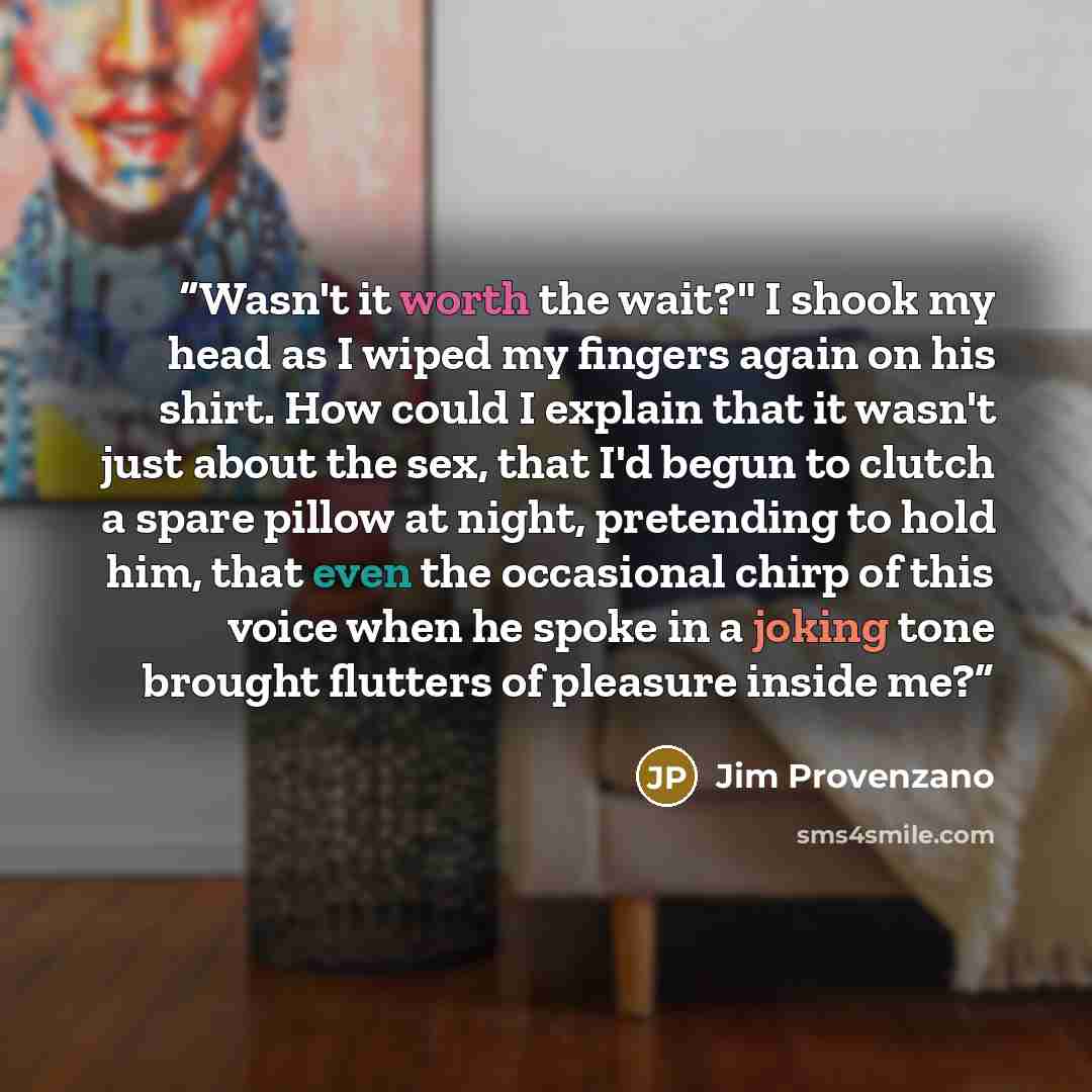 “Wasn't it worth the wait?" I shook my head as I wiped my fingers again on his shirt. How could I explain that it wasn't just about the sex, that I'd begun to clutch a spare pillow at night, pretending to hold him, that even the occasional chirp of this voice when he spoke in a joking tone brought…” quote by Jim Provenzano