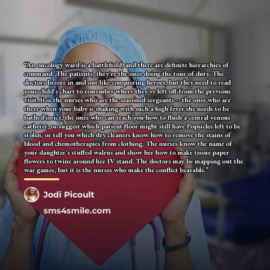 “An oncology ward is a battlefield, and there are definite hierarchies of command. The patients, they're the ones doing the tour of duty. The doctors breeze in and out like conquering heroes, but they need to read your child's chart to remember where they've left off from the previous visit. It is…” quote by Jodi Picoult