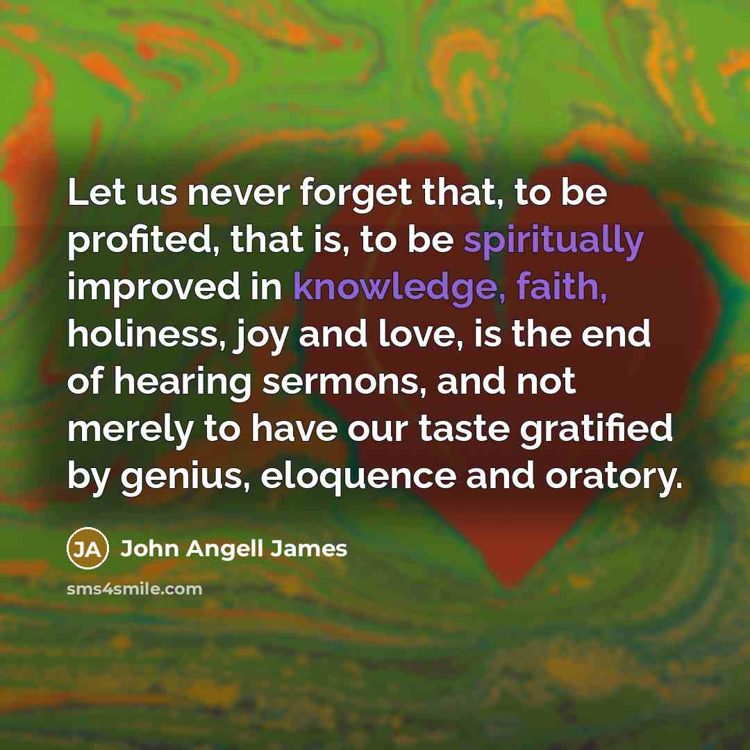 “Let us never forget that, to be profited, that is, to be spiritually improved in knowledge, faith, holiness, joy and love, is the end of hearing sermons, and not merely to have our taste gratified by genius, eloquence and oratory.” quote by John Angell James