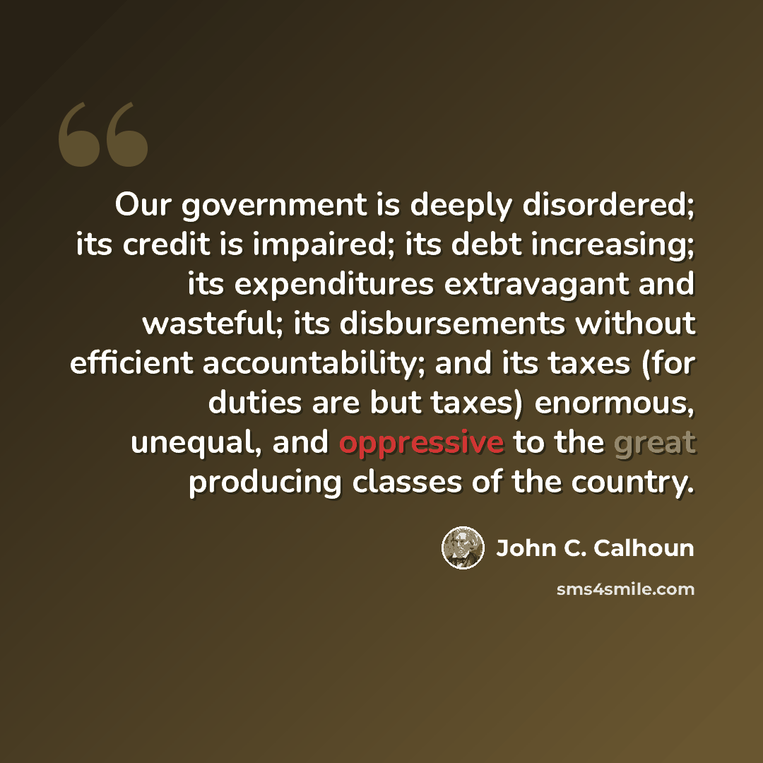 “Our government is deeply disordered; its credit is impaired; its debt increasing; its expenditures extravagant and wasteful; its disbursements without efficient accountability; and its taxes (for duties are but taxes) enormous, unequal, and oppressive to the great producing classes of the country.” quote by John C. Calhoun