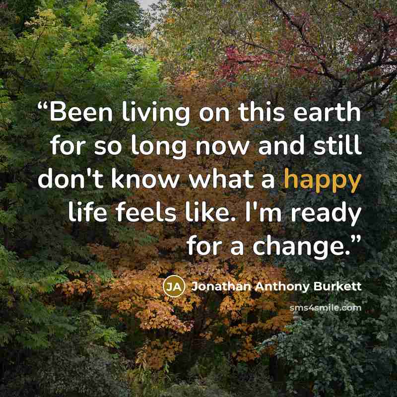 “Been living on this earth for so long now and still don't know what a happy life feels like. I'm ready for a change.” quote by Jonathan Anthony Burkett